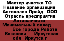 Мастер участка ТО › Название организации ­ Автосалон Прайд, ООО › Отрасль предприятия ­ Автозапчасти › Минимальный оклад ­ 20 000 - Все города Работа » Вакансии   . Иркутская обл.,Иркутск г.